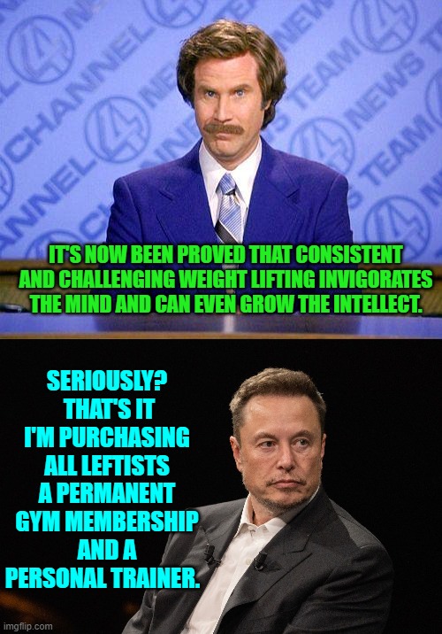 Well the weight training info is apparently true. | IT'S NOW BEEN PROVED THAT CONSISTENT AND CHALLENGING WEIGHT LIFTING INVIGORATES THE MIND AND CAN EVEN GROW THE INTELLECT. SERIOUSLY?  THAT'S IT I'M PURCHASING ALL LEFTISTS A PERMANENT GYM MEMBERSHIP AND A PERSONAL TRAINER. | image tagged in anchorman news update | made w/ Imgflip meme maker