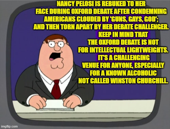 What was Nancy thinking?  This is as sad as Biden showing up to debate Trump. | NANCY PELOSI IS REBUKED TO HER FACE DURING OXFORD DEBATE AFTER CONDEMNING AMERICANS CLOUDED BY 'GUNS, GAYS, GOD'; AND THEN TORN APART BY HER DEBATE CHALLENGER. KEEP IN MIND THAT THE OXFORD DEBATE IS NOT FOR INTELLECTUAL LIGHTWEIGHTS.  IT'S A CHALLENGING VENUE FOR ANYONE, ESPECIALLY FOR A KNOWN ALCOHOLIC NOT CALLED WINSTON CHURCHILL. | image tagged in peter griffin news | made w/ Imgflip meme maker