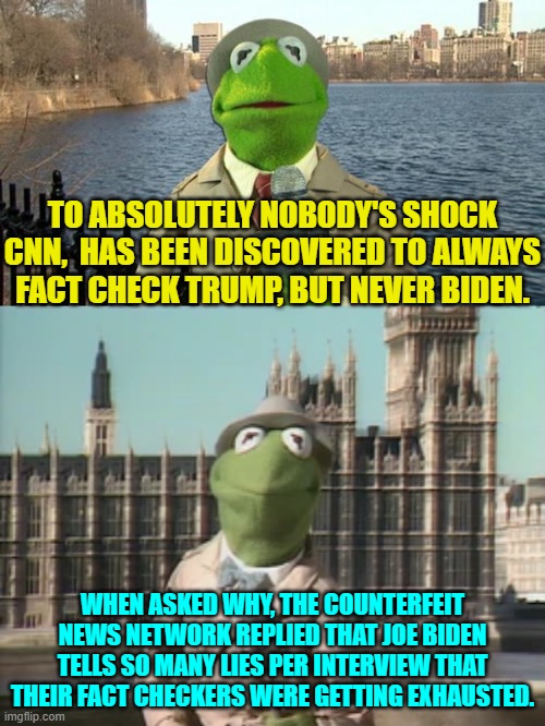 Real fact checkers were amazed at the number of lies per interview mumbled by Joe. | TO ABSOLUTELY NOBODY'S SHOCK CNN,  HAS BEEN DISCOVERED TO ALWAYS FACT CHECK TRUMP, BUT NEVER BIDEN. WHEN ASKED WHY, THE COUNTERFEIT NEWS NETWORK REPLIED THAT JOE BIDEN TELLS SO MANY LIES PER INTERVIEW THAT THEIR FACT CHECKERS WERE GETTING EXHAUSTED. | image tagged in kermit news report | made w/ Imgflip meme maker