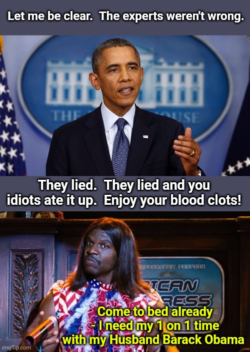 Let me be clear.  The experts weren't wrong. They lied.  They lied and you idiots ate it up.  Enjoy your blood clots! Come to bed already - I need my 1 on 1 time with my Husband Barack Obama | image tagged in obama let me be clear,president camacho idiocracy | made w/ Imgflip meme maker