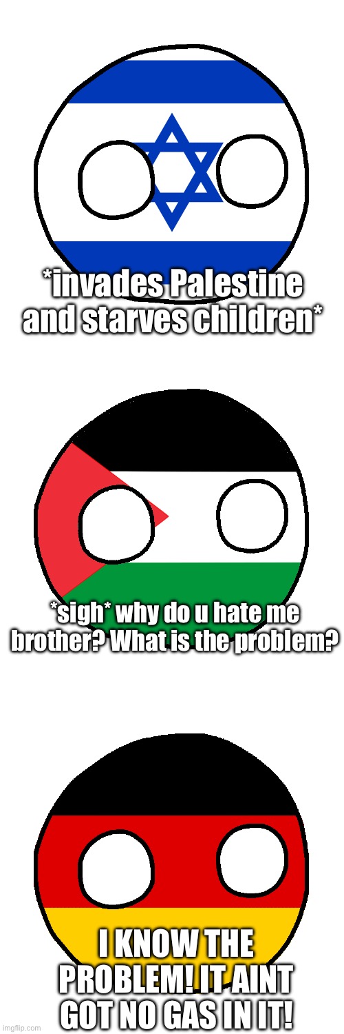 Germany has… interesting solutions | *invades Palestine and starves children*; *sigh* why do u hate me brother? What is the problem? I KNOW THE PROBLEM! IT AINT GOT NO GAS IN IT! | image tagged in israel country ball,palestine countryball,germanyball | made w/ Imgflip meme maker