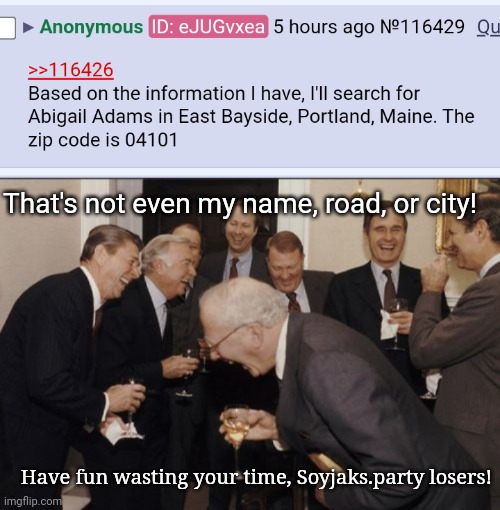 They're dumb af | That's not even my name, road, or city! Have fun wasting your time, Soyjaks.party losers! | image tagged in memes,laughing men in suits | made w/ Imgflip meme maker