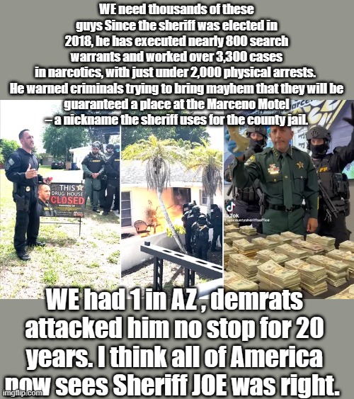 MAKE SURE you vote for the right Sheriffs | WE need thousands of these guys Since the sheriff was elected in 2018, he has executed nearly 800 search warrants and worked over 3,300 cases in narcotics, with just under 2,000 physical arrests. 

He warned criminals trying to bring mayhem that they will be guaranteed a place at the Marceno Motel – a nickname the sheriff uses for the county jail. WE had 1 in AZ , demrats attacked him no stop for 20 years. I think all of America now sees Sheriff JOE was right. | made w/ Imgflip meme maker