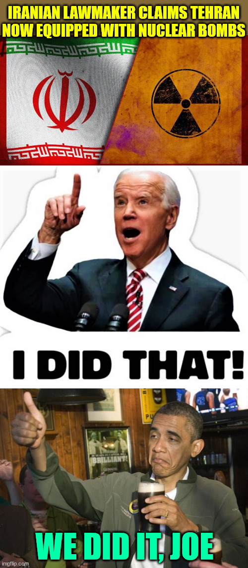 One step closer to WWIII... Thanks Joe... Thanks Barry | IRANIAN LAWMAKER CLAIMS TEHRAN NOW EQUIPPED WITH NUCLEAR BOMBS; WE DID IT, JOE | image tagged in biden - i did that,biden,obama,lied to everyone | made w/ Imgflip meme maker