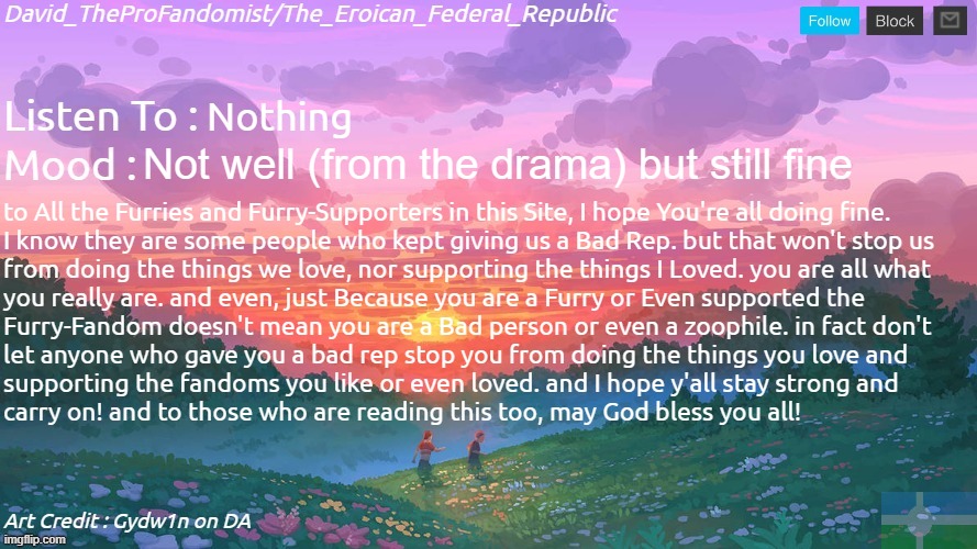 to those who are still struggling to move on, I just wanted to say this. | Nothing; Not well (from the drama) but still fine; to All the Furries and Furry-Supporters in this Site, I hope You're all doing fine.
I know they are some people who kept giving us a Bad Rep. but that won't stop us
from doing the things we love, nor supporting the things I Loved. you are all what
you really are. and even, just Because you are a Furry or Even supported the
Furry-Fandom doesn't mean you are a Bad person or even a zoophile. in fact don't
let anyone who gave you a bad rep stop you from doing the things you love and
supporting the fandoms you like or even loved. and I hope y'all stay strong and
carry on! and to those who are reading this too, may God bless you all! | image tagged in new and better eroican federal republic's announcement | made w/ Imgflip meme maker