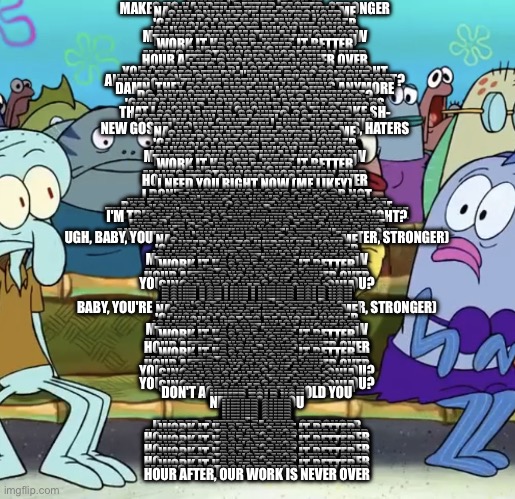 stronger is best kanye east song | WORK IT, MAKE IT, DO IT
MAKES US HARDER, BETTER, FASTER, STRONGER
NA-NA-NA THAT THAT DON'T KILL ME
CAN ONLY MAKE ME STRONGER
I NEED YOU TO HURRY UP NOW
'CAUSE I CAN'T WAIT MUCH LONGER
I KNOW I GOT TO BE RIGHT NOW
'CAUSE I CAN'T GET MUCH WRONGER
MAN, I'VE BEEN WAITIN' ALL NIGHT NOW
THAT'S HOW LONG I'VE BEEN ON YOU
WORK IT HARDER, MAKE IT BETTER
DO IT FASTER
I NEED YOU RIGHT NOW
MAKES US STRONGER MORE THAN EVER
HOUR AFTER, OUR WORK IS NEVER OVER
I NEED YOU RIGHT NOW
LET'S GET LOST TONIGHT
YOU COULD BE MY BLACK KATE MOSS TONIGHT
PLAY SECRETARY, I'M THE BOSS TONIGHT
AND YOU DON'T GIVE A F- WHAT THEY ALL SAY RIGHT?
AWESOME, THE CHRISTIAN AND CHRISTIAN DIOR
DAMN, THEY DON'T MAKE 'EM LIKE THIS ANYMORE
I ASK 'CAUSE I'M NOT SURE
DO ANYBODY MAKE REAL SHIT ANYMORE?
BOW IN THE PRESENCE OF GREATNESS
'CAUSE RIGHT NOW THOU HAST FORSAKEN US
YOU SHOULD BE HONORED BY MY LATENESS
THAT I WOULD EVEN SHOW UP TO THIS FAKE SH-
SO GO AHEAD, GO NUTS, GO APESH-
ESPECIALLY IN MY PASTEL ON MY BAPE SH-
ACT LIKE YOU CAN'T TELL WHO MADE THIS
NEW GOSPEL HOMIE, TAKE SIX, AND TAKE THIS, HATERS
NA-NA-NA THAT THAT DON'T KILL ME
CAN ONLY MAKE ME STRONGER
I NEED YOU TO HURRY UP NOW
'CAUSE I CAN'T WAIT MUCH LONGER
I KNOW I GOT TO BE RIGHT NOW
'CAUSE I CAN'T GET MUCH WRONGER
MAN I'VE BEEN WAITIN' ALL NIGHT NOW
THAT'S HOW LONG I'VE BEEN ON YOU
WORK IT HARDER, MAKE IT BETTER
DO IT FASTER
I NEED YOU RIGHT NOW
MAKES US STRONGER MORE THAN EVER
HOUR AFTER, OUR WORK IS NEVER OVER
I NEED YOU RIGHT NOW (ME LIKEY); I DON'T KNOW IF YOU GOT A MAN OR NOT
IF YOU MADE PLANS OR NOT
IF GOD PUT ME IN YOUR PLANS OR NOT
I'M TRIPPIN', THIS DRINK GOT ME SAYIN' A LOT
BUT I KNOW THAT GOD PUT YOU IN FRONT OF ME
SO HOW THE HELL COULD YOU FRONT ON ME?
THERE'S A THOUSAND YOU'S, THERE'S ONLY ONE OF ME
I'M TRIPPIN', I'M CAUGHT UP IN THE MOMENT RIGHT?
'CAUSE IT'S LOUIS VUITTON DON NIGHT
SO WE GON' DO EVERYTHING THAT KAN LIKE
HEARD THEY'D DO ANYTHING FOR A KLONDIKE
WELL, I'D DO ANYTHING FOR A BLONDE-DIKE
AND SHE'LL DO ANYTHING FOR THE LIMELIGHT
AND WE'LL DO ANYTHING WHEN THE TIME'S RIGHT
UGH, BABY, YOU'RE MAKIN' IT (HARDER, BETTER, FASTER, STRONGER)
NA-NA-NA THAT THAT DON'T KILL ME
CAN ONLY MAKE ME STRONGER
I NEED YOU TO HURRY UP NOW
'CAUSE I CAN'T WAIT MUCH LONGER
I KNOW I GOT TO BE RIGHT NOW
'CAUSE I CAN'T GET MUCH WRONGER
MAN I'VE BEEN WAITIN' ALL NIGHT NOW
THAT'S HOW LONG I'VE BEEN ON YOU
WORK IT HARDER, MAKE IT BETTER
DO IT FASTER
I NEED YOU RIGHT NOW
MAKES US STRONGER MORE THAN EVER
HOUR AFTER, OUR WORK IS NEVER OVER
I NEED YOU RIGHT NOW
YOU KNOW HOW LONG I'VE BEEN ON YOU?
SINCE PRINCE WAS ON APPOLONIA
SINCE OJ HAD ISOTONERS
DON'T ACT LIKE I NEVER TOLD YOU
DON'T ACT LIKE I NEVER TOLD YOU
DON'T ACT LIKE I NEVER TOLD YOU
DON'T ACT LIKE I NEVER TOLD YOU
DON'T ACT LIKE I NEVER TOLD YOU
BABY, YOU'RE MAKING IT (HARDER, BETTER, FASTER, STRONGER)
NA-NA-NA THAT THAT DON'T KILL ME
CAN ONLY MAKE ME STRONGER
I NEED YOU TO HURRY UP NOW
'CAUSE I CAN'T WAIT MUCH LONGER
I KNOW I GOT TO BE RIGHT NOW
'CAUSE I CAN'T GET MUCH WRONGER
MAN I'VE BEEN WAITIN' ALL NIGHT NOW
THAT'S HOW LONG I'VE BEEN ON YOU
WORK IT HARDER, MAKE IT BETTER
DO IT FASTER
I NEED YOU RIGHT NOW
MAKES US STRONGER MORE THAN EVER
HOUR AFTER, OUR WORK IS NEVER OVER
I NEED YOU RIGHT NOW
WORK IT HARDER, MAKE IT BETTER
DO IT FASTER
I NEED YOU RIGHT NOW
MAKES US STRONGER MORE THAN EVER
HOUR AFTER, OUR WORK IS NEVER OVER
I NEED YOU RIGHT NOW
YOU KNOW HOW LONG I'VE BEEN ON YOU?
SINCE PRINCE WAS ON APPOLONIA
SINCE OJ HAD ISOTONERS
DON'T ACT LIKE I NEVER TOLD YOU
YOU KNOW HOW LONG I'VE BEEN ON YOU?
SINCE PRINCE WAS ON APPOLONIA
SINCE OJ HAD ISOTONERS
DON'T ACT LIKE I NEVER TOLD YOU
NEVER TOLD YOU
NEVER TOLD YOU
NEVER TOLD YOU
NEVER OVER
NEVER OVER
NEVER OVER
NEVER OVER
NEVER OVER
NEVER OVER
NEVER OVER
HARDER, BETTER, FASTER, STRONGER
WORK IT HARDER, MAKE IT BETTER
DO IT FASTER
MAKES US STRONGER MORE THAN EVER
HOUR AFTER, OUR WORK IS NEVER OVER
WORK IT HARDER, MAKE IT BETTER
DO IT FASTER
MAKES US STRONGER MORE THAN EVER
HOUR AFTER, OUR WORK IS NEVER OVER
WORK IT HARDER, MAKE IT BETTER
DO IT FASTER
MAKES US STRONGER MORE THAN EVER
HOUR AFTER, OUR WORK IS NEVER OVER
WORK IT HARDER, MAKE IT BETTER
DO IT FASTER
MAKES US STRONGER MORE THAN EVER
HOUR AFTER, OUR WORK IS NEVER OVER | image tagged in sponge bob screaming | made w/ Imgflip meme maker