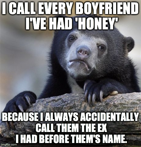 Confession Bear Meme | I CALL EVERY BOYFRIEND I'VE HAD 'HONEY' BECAUSE I ALWAYS ACCIDENTALLY CALL THEM THE EX I HAD BEFORE THEM'S NAME. | image tagged in memes,confession bear,AdviceAnimals | made w/ Imgflip meme maker