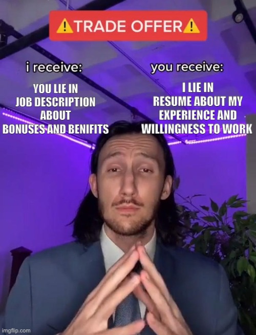 Job negotiation | I LIE IN RESUME ABOUT MY EXPERIENCE AND WILLINGNESS TO WORK; YOU LIE IN JOB DESCRIPTION ABOUT BONUSES AND BENIFITS | image tagged in trade offer,job,job interview | made w/ Imgflip meme maker