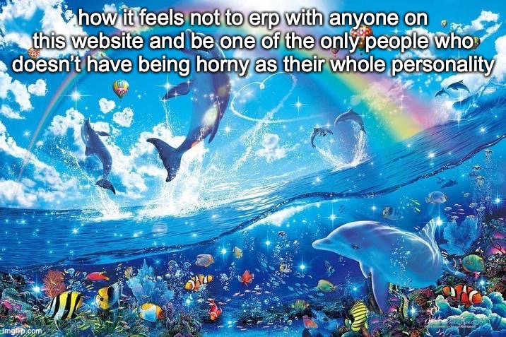 real | how it feels not to erp with anyone on this website and be one of the only people who doesn’t have being horny as their whole personality | image tagged in happy dolphin rainbow | made w/ Imgflip meme maker