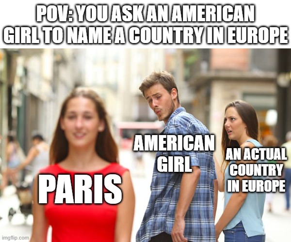 do you me are have stupid? | POV: YOU ASK AN AMERICAN GIRL TO NAME A COUNTRY IN EUROPE; AMERICAN GIRL; AN ACTUAL COUNTRY IN EUROPE; PARIS | image tagged in memes,distracted boyfriend,american,countries,funny,dank memes | made w/ Imgflip meme maker