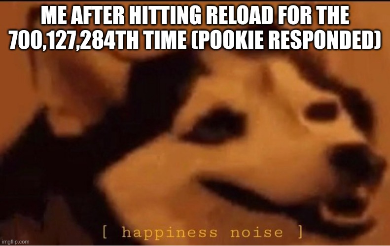 happines noise | ME AFTER HITTING RELOAD FOR THE 700,127,284TH TIME (POOKIE RESPONDED) | image tagged in happines noise | made w/ Imgflip meme maker