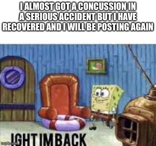 Im back | I ALMOST GOT A CONCUSSION IN A SERIOUS ACCIDENT BUT I HAVE RECOVERED AND I WILL BE POSTING AGAIN | image tagged in ight im back | made w/ Imgflip meme maker