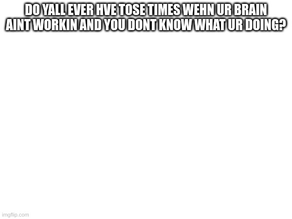 DO YALL EVER HVE TOSE TIMES WEHN UR BRAIN AINT WORKIN AND YOU DONT KNOW WHAT UR DOING? | made w/ Imgflip meme maker