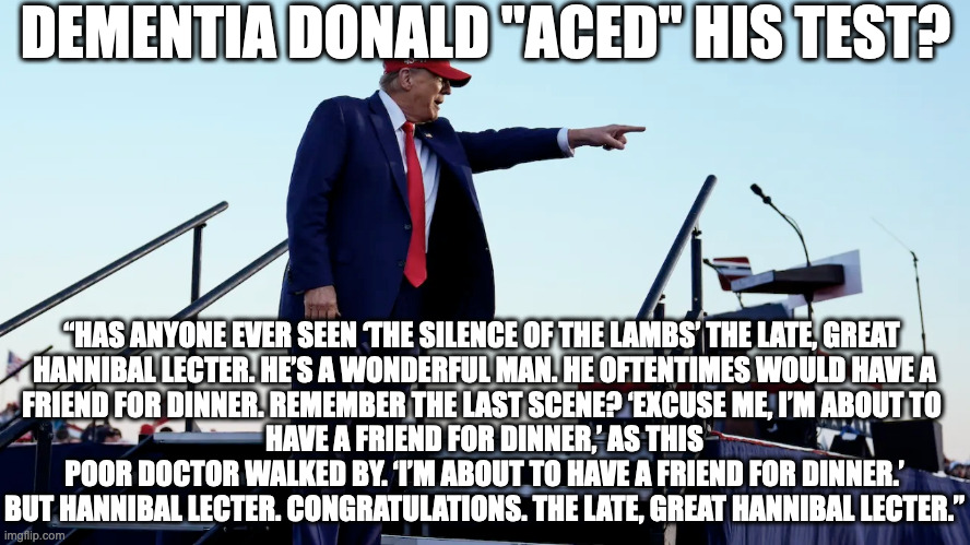 DEMENTIA DONALD "ACED" HIS TEST? “HAS ANYONE EVER SEEN ‘THE SILENCE OF THE LAMBS’ THE LATE, GREAT 
HANNIBAL LECTER. HE’S A WONDERFUL MAN. HE OFTENTIMES WOULD HAVE A
FRIEND FOR DINNER. REMEMBER THE LAST SCENE? ‘EXCUSE ME, I’M ABOUT TO 
HAVE A FRIEND FOR DINNER,’ AS THIS POOR DOCTOR WALKED BY. ‘I’M ABOUT TO HAVE A FRIEND FOR DINNER.’ BUT HANNIBAL LECTER. CONGRATULATIONS. THE LATE, GREAT HANNIBAL LECTER.” | made w/ Imgflip meme maker