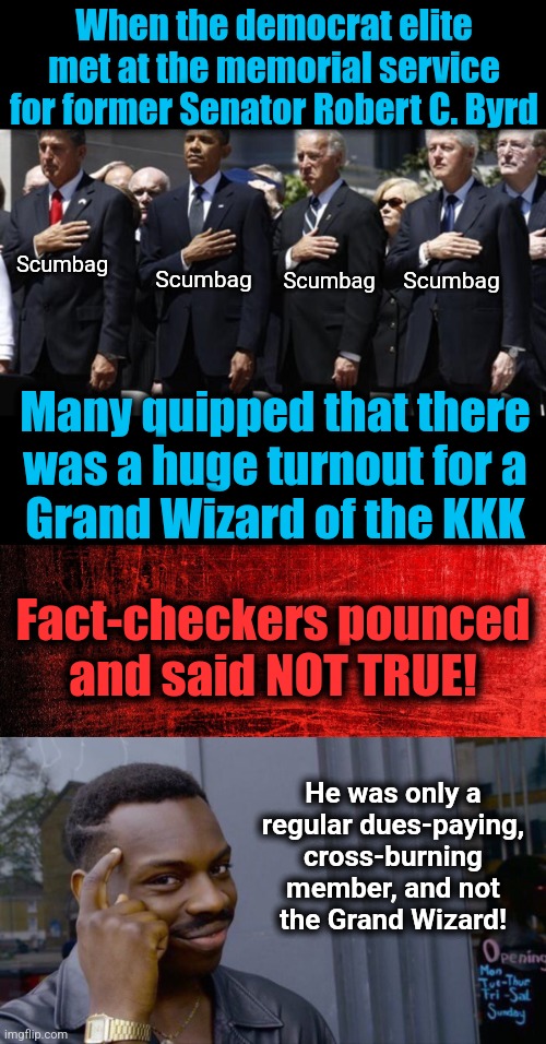 Get it right! | When the democrat elite met at the memorial service for former Senator Robert C. Byrd; Scumbag; Scumbag; Scumbag; Scumbag; Many quipped that there
was a huge turnout for a
Grand Wizard of the KKK; Fact-checkers pounced
and said NOT TRUE! He was only a
regular dues-paying,
cross-burning member, and not
the Grand Wizard! | image tagged in memes,roll safe think about it,robert c byrd,democrats,kkk,fact check | made w/ Imgflip meme maker