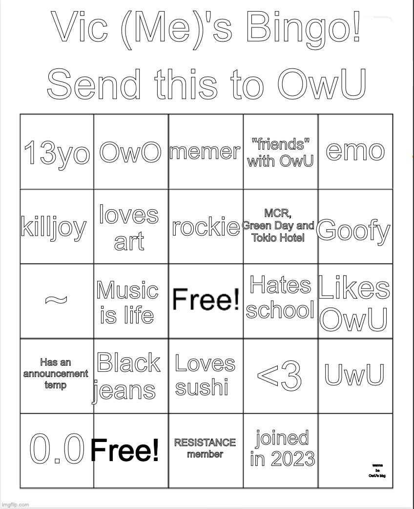 pwease | Send this to OwU; Vic (Me)'s Bingo! memer; OwO; emo; 13yo; "friends" with OwU; rockie; killjoy; Goofy; MCR, Green Day and Tokio Hotel; loves art; Hates school; ~; Likes OwU; Music is life; Has an announcement temp; Black jeans; UwU; <3; Loves sushi; Free! 0.0; RESISTANCE member; joined in 2023; wanna be OwU's bbg | image tagged in blank bingo | made w/ Imgflip meme maker