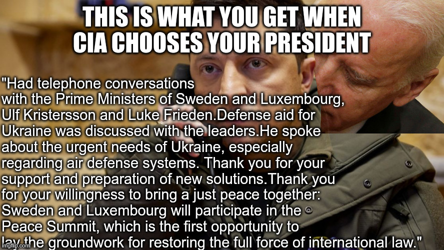 Zelenskiy phone | "Had telephone conversations with the Prime Ministers of Sweden and Luxembourg, Ulf Kristersson and Luke Frieden.Defense aid for Ukraine was discussed with the leaders.He spoke about the urgent needs of Ukraine, especially regarding air defense systems. Thank you for your support and preparation of new solutions.Thank you for your willingness to bring a just peace together: Sweden and Luxembourg will participate in the Peace Summit, which is the first opportunity to lay the groundwork for restoring the full force of international law."; THIS IS WHAT YOU GET WHEN CIA CHOOSES YOUR PRESIDENT | image tagged in zelenskiy phone | made w/ Imgflip meme maker