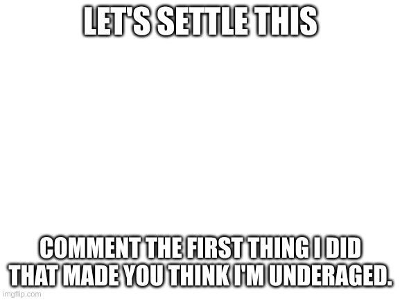 let's sort this out. | LET'S SETTLE THIS; COMMENT THE FIRST THING I DID THAT MADE YOU THINK I'M UNDERAGED. | image tagged in blank white template | made w/ Imgflip meme maker