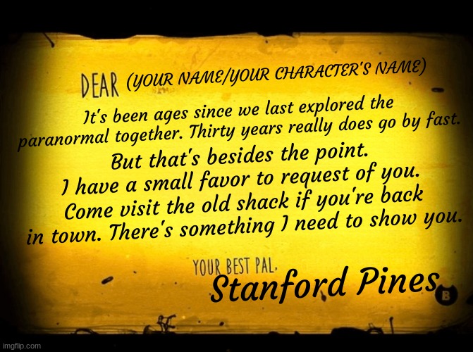 Gravity Falls RP! You take the place of Fiddleford McGucket. Prompt: POV: You receive this letter. WDYD? (My usual rules apply) | (YOUR NAME/YOUR CHARACTER'S NAME); It's been ages since we last explored the paranormal together. Thirty years really does go by fast. But that's besides the point. I have a small favor to request of you. Come visit the old shack if you're back in town. There's something I need to show you. Stanford Pines | image tagged in a bendy letter,gravity falls | made w/ Imgflip meme maker