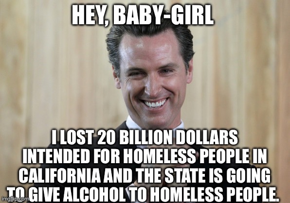Scheming Gavin Newsom  | HEY, BABY-GIRL; I LOST 20 BILLION DOLLARS INTENDED FOR HOMELESS PEOPLE IN CALIFORNIA AND THE STATE IS GOING TO GIVE ALCOHOL TO HOMELESS PEOPLE. | image tagged in scheming gavin newsom,politics,political meme | made w/ Imgflip meme maker