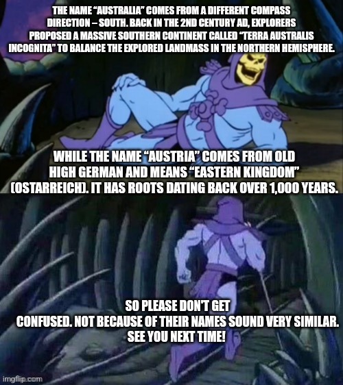 Skeletor disturbing facts | THE NAME “AUSTRALIA” COMES FROM A DIFFERENT COMPASS DIRECTION – SOUTH. BACK IN THE 2ND CENTURY AD, EXPLORERS PROPOSED A MASSIVE SOUTHERN CONTINENT CALLED “TERRA AUSTRALIS INCOGNITA” TO BALANCE THE EXPLORED LANDMASS IN THE NORTHERN HEMISPHERE. WHILE THE NAME “AUSTRIA” COMES FROM OLD HIGH GERMAN AND MEANS “EASTERN KINGDOM” (OSTARREICH). IT HAS ROOTS DATING BACK OVER 1,000 YEARS. SO PLEASE DON'T GET CONFUSED. NOT BECAUSE OF THEIR NAMES SOUND VERY SIMILAR.

SEE YOU NEXT TIME! | image tagged in skeletor disturbing facts | made w/ Imgflip meme maker