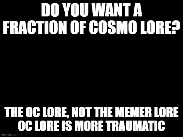 e | DO YOU WANT A FRACTION OF COSMO LORE? THE OC LORE, NOT THE MEMER LORE
OC LORE IS MORE TRAUMATIC | image tagged in e | made w/ Imgflip meme maker
