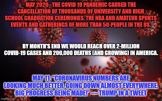 Four years ago, President Pandemic's denial and mismanagement of COVID-19, put us all at-peril. | MAY 2020--THE COVID 19 PANDEMIC CAUSED THE CANCELLATION OF THOUSANDS OF UNIVERSITY AND HIGH SCHOOL GRADUATION CEREMONIES, THE NBA AND AMATEUR SPORTS EVENTS AND GATHERINGS OF MORE THAN 50-PEOPLE IN THE US. BY MONTH'S END WE WOULD REACH OVER 2-MILLION COVID-19 CASES AND 200,000 DEATHS (AND GROWING) IN AMERICA. MAY 11: “CORONAVIRUS NUMBERS ARE LOOKING MUCH BETTER, GOING DOWN ALMOST EVERYWHERE. BIG PROGRESS BEING MADE!” — TRUMP IN A TWEET | image tagged in politics | made w/ Imgflip meme maker