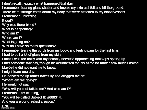 OC Lore Article 1 | I don't recall... exactly what happened that day.
I remember hearing glass shatter and impale my skin as I fell and hit the ground.
There were strange cords about my body that were attached to my blood vessels.
I remember... bleeding.
Blood?
Why was there blood?
What is happening?
Who am I?
Where am I?
What is going on?
Why do I have so many questions?
I remember tearing the cords from my body, and feeling pain for the first time.
I had to pull a lot of glass from my skin.
I think I was too noisy with my actions, because approaching footsteps sprang up.
I met someone that day, though he wouldn't tell me his name no matter how much I asked.
Maybe he did not want me to know.
I might learn one day.
He hoisted me up rather forcefully and dragged me off.
"Where are we going?"
He would not say. 
"Why will you not talk to me? And who am I?"
I remember his wording;
"You will be called Subject ID #000314.
And you are our greatest creation."
END | image tagged in e | made w/ Imgflip meme maker