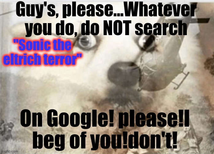 PLEASE! I'M SERIOUS! NOOOOOO!!!!!!!!!!!!!!!!!!! | Guy's, please...Whatever you do, do NOT search; "Sonic the eltrich terror"; On Google! please!I beg of you!don't! | image tagged in ptsd dog,sonic the eltrich terror,please,no | made w/ Imgflip meme maker