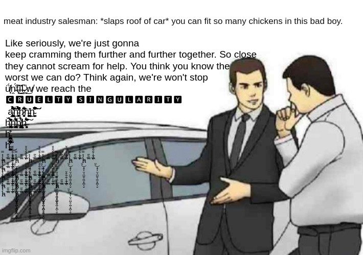 The singularity | meat industry salesman: *slaps roof of car* you can fit so many chickens in this bad boy. Like seriously, we're just gonna keep cramming them further and further together. So close they cannot scream for help. You think you know the worst we can do? Think again, we're won't stop ǘ̸̦͕̕ṋ̴́͠t̵̹̥̋ĭ̶̛̲̱l̴͉͆ ̷̬͗͜w̸ we reach the 
🅲🆁🆄🅴🅻🆃🆈 🆂🅸🅽🅶🆄🅻🅰🆁🅸🆃🆈
 a̵͖̯̩͕̗̜̟͔̺͕͓͇̲͔̲͓͕̝̮̥͍̰̺͆̈́͆̃̏̉͂̐͋̊̉͐͊́͂̕͠͝ḧ̵̛̻͇̤̮̜̜͉̝̈́̂̏́̔̏̀͌̋̋̔̈́̾̓̑̋̀͊͑͘̚̕h̷͔̩̮͓̱̄͛̃̇̾̽͂͋͂͆̍ͅh̴̳͙͖͔̪̮̯̫͍̠̗̫̪͕̔ͅḫ̴̞͙̣͖̳͐̽͋͛̃͋̎̋̐̌̾̈͗̍̑̏̐͌̂̚͠͝
ȟ̶̡̢̢̛͍̣͔͖͕͈͉̙͔̦͍̩͎̘͎̰̌̆̐̀̈́̒̋̒̀̇͜͝ḩ̶̢̧̩̬̳͚̪̱̫͔̤̠̹̳̏́͒̓̂̾̔̎̈́ḧ̸̢̢̫͎̪̘̳̲͓̟̩̭̖̫̗͎͉͎̺̥͎̖͔͖̳̱͔́́̉͒̆̄́ͅͅḩ̶̛̯͍͓͙̘̦̞͗͐̇̈́͑̊͆̐̋̍͑̾̆́̌̂̾͘͠
h̴̢̨̧̧̟̪̹̩̺̞͙̮̓̑ͅ
h̴̤͈̘͙͎̤̘̤̺̯̩͖̠͓̻̖̬̓̽̿͌͂̋̔̓̾͋̃͒̆̃̅̚̚̚͘̚͜; h̴̤͈̘͙͎̤̘̤̺̯̩͖̠͓̻̖̬̓̽̿͌͂̋̔̓̾͋̃͒̆̃̅̚̚̚͘̚͜h̴̤͈̘͙͎̤̘̤̺̯̩͖̠͓̻̖̬̓̽̿͌͂̋̔̓̾͋̃͒̆̃̅̚̚̚͘̚͜h̴̤͈̘͙͎̤̘̤̺̯̩͖̠͓̻̖̬̓̽̿͌͂̋̔̓̾͋̃͒̆̃̅̚̚̚͘̚͜h̴̤͈̘͙͎̤̘̤̺̯̩͖̠͓̻̖̬̓̽̿͌͂̋̔̓̾͋̃͒̆̃̅̚̚̚͘̚͜h̴̤͈̘͙͎̤̘̤̺̯̩͖̠͓̻̖̬̓̽̿͌͂̋̔̓̾͋̃͒̆̃̅̚̚̚͘̚͜h̴̤͈̘͙͎̤̘̤̺̯̩͖̠͓̻̖̬̓̽̿͌͂̋̔̓̾͋̃͒̆̃̅̚̚̚͘̚͜h̴̤͈̘͙͎̤̘̤̺̯̩͖̠͓̻̖̬̓̽̿͌͂̋̔̓̾͋̃͒̆̃̅̚̚̚͘̚͜
h̴̤͈̘͙͎̤̘̤̺̯̩͖̠͓̻̖̬̓̽̿͌͂̋̔̓̾͋̃͒̆̃̅̚̚̚͘̚͜
h̴̤͈̘͙͎̤̘̤̺̯̩͖̠͓̻̖̬̓̽̿͌͂̋̔̓̾͋̃͒̆̃̅̚̚̚͘̚͜h̴̤͈̘͙͎̤̘̤̺̯̩͖̠͓̻̖̬̓̽̿͌͂̋̔̓̾͋̃͒̆̃̅̚̚̚͘̚͜h̴̤͈̘͙͎̤̘̤̺̯̩͖̠͓̻̖̬̓̽̿͌͂̋̔̓̾͋̃͒̆̃̅̚̚̚͘̚͜h̴̤͈̘͙͎̤̘̤̺̯̩͖̠͓̻̖̬̓̽̿͌͂̋̔̓̾͋̃͒̆̃̅̚̚̚͘̚͜
h̴̤͈̘͙͎̤̘̤̺̯̩͖̠͓̻̖̬̓̽̿͌͂̋̔̓̾͋̃͒̆̃̅̚̚̚͘̚͜h̴̤͈̘͙͎̤̘̤̺̯̩͖̠͓̻̖̬̓̽̿͌͂̋̔̓̾͋̃͒̆̃̅̚̚̚͘̚͜h̴̤͈̘͙͎̤̘̤̺̯̩͖̠͓̻̖̬̓̽̿͌͂̋̔̓̾͋̃͒̆̃̅̚̚̚͘̚͜h̴̤͈̘͙͎̤̘̤̺̯̩͖̠͓̻̖̬̓̽̿͌͂̋̔̓̾͋̃͒̆̃̅̚̚̚͘̚͜h̴̤͈̘͙͎̤̘̤̺̯̩͖̠͓̻̖̬̓̽̿͌͂̋̔̓̾͋̃͒̆̃̅̚̚̚͘̚͜
h̴̤͈̘͙͎̤̘̤̺̯̩͖̠͓̻̖̬̓̽̿͌͂̋̔̓̾͋̃͒̆̃̅̚̚̚͘̚͜h̴̤͈̘͙͎̤̘̤̺̯̩͖̠͓̻̖̬̓̽̿͌͂̋̔̓̾͋̃͒̆̃̅̚̚̚͘̚͜h̴̤͈̘͙͎̤̘̤̺̯̩͖̠͓̻̖̬̓̽̿͌͂̋̔̓̾͋̃͒̆̃̅̚̚̚͘̚͜ | image tagged in memes,car salesman slaps roof of car,cruel,animal rights,capitalism,surreal | made w/ Imgflip meme maker