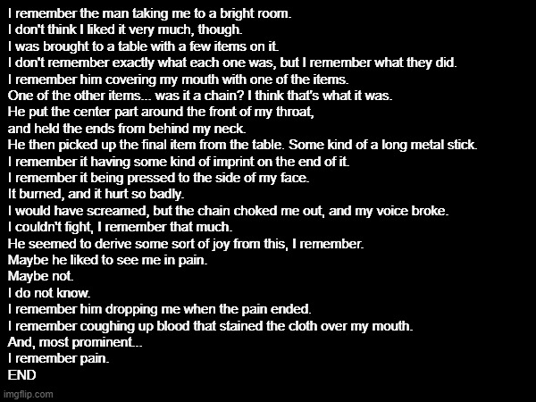 OC Lore Article 2 | I remember the man taking me to a bright room.
I don't think I liked it very much, though. 
I was brought to a table with a few items on it. 
I don't remember exactly what each one was, but I remember what they did.
I remember him covering my mouth with one of the items.
One of the other items... was it a chain? I think that's what it was.
He put the center part around the front of my throat,
and held the ends from behind my neck.
He then picked up the final item from the table. Some kind of a long metal stick.
I remember it having some kind of imprint on the end of it.
I remember it being pressed to the side of my face.
It burned, and it hurt so badly.
I would have screamed, but the chain choked me out, and my voice broke.
I couldn't fight, I remember that much.
He seemed to derive some sort of joy from this, I remember.
Maybe he liked to see me in pain.
Maybe not.
I do not know.
I remember him dropping me when the pain ended.
I remember coughing up blood that stained the cloth over my mouth.
And, most prominent...
I remember pain.
END | image tagged in we need to solve the myery | made w/ Imgflip meme maker