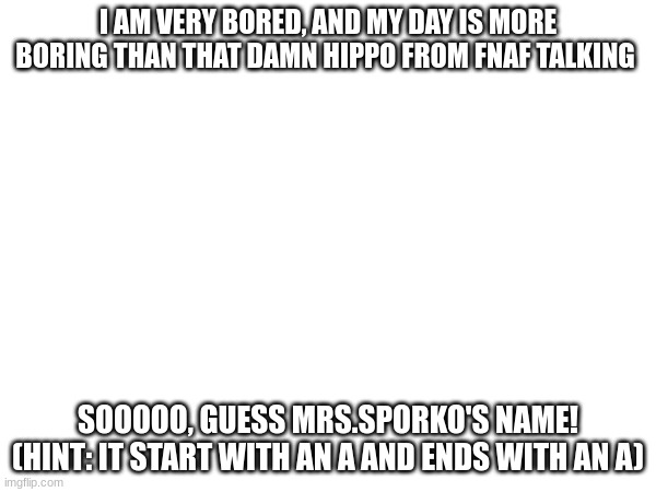 Winner gets, uhh, bragging rights? | I AM VERY BORED, AND MY DAY IS MORE BORING THAN THAT DAMN HIPPO FROM FNAF TALKING; SOOOOO, GUESS MRS.SPORKO'S NAME!
(HINT: IT START WITH AN A AND ENDS WITH AN A) | made w/ Imgflip meme maker