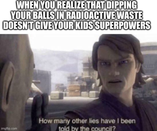 How many other lies have i been told by the council | WHEN YOU REALIZE THAT DIPPING YOUR BALLS IN RADIOACTIVE WASTE DOESN’T GIVE YOUR KIDS SUPERPOWERS | image tagged in how many other lies have i been told by the council | made w/ Imgflip meme maker