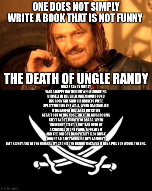 ONE DOES NOT SIMPLY WRITE A BOOK THAT IS NOT FUNNY; UNGLE RANDY DIED IT WAS A HAPPY DAY HE DIED WHILE SHARTING HIMSELF IN THE SHED. WHEN MOM FOUND HIS BODY SHE SAID HIS KIDNEYS WERE SPLATTERED ON THE WALL. WHEN DAD SMELLED IT HE BARFED HIS LARGE INTESTINE STRAIT OUT OF HIS NOSE. THEN THE MUSHROOMS ATE IT AND IT TURNED TO GRASS. WHEN THE BUNNY ATE IT IS GOT RAN OVER BY A CRASHED STUNT PLANE. A FOX ATE IT AND THE FOX GOT RAN OVER BY ELON MUSK AND HE SAID HE FOUND HIS REPLACEMENT LEFT KIDNEY AND AT THE FUNERAL MY CAT HIT THE GRIDDY BECAUSE IT ATE A PIECE OF WOOD. THE END. THE DEATH OF UNGLE RANDY | image tagged in memes,one does not simply | made w/ Imgflip meme maker