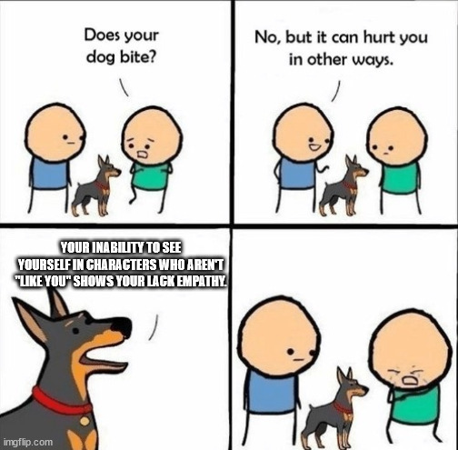 does your dog bite | YOUR INABILITY TO SEE YOURSELF IN CHARACTERS WHO AREN'T "LIKE YOU" SHOWS YOUR LACK EMPATHY. | image tagged in does your dog bite,empathy,representation | made w/ Imgflip meme maker