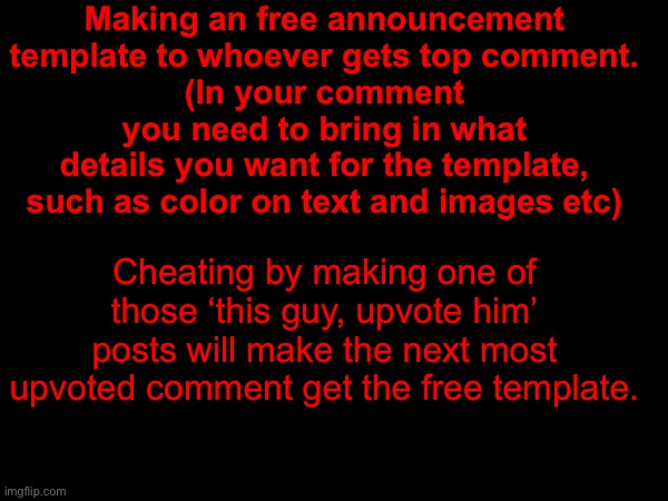 Other basic rules apply also, no nudity temps and such. | Making an free announcement template to whoever gets top comment.
(In your comment you need to bring in what details you want for the template, such as color on text and images etc); Cheating by making one of those ‘this guy, upvote him’ posts will make the next most upvoted comment get the free template. | made w/ Imgflip meme maker