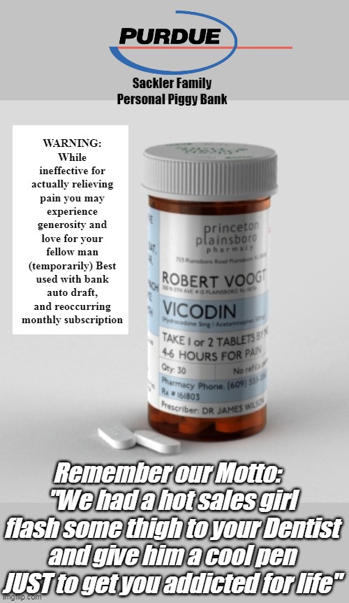 Think the Pols are Phuckin Ya? Hold Big Pharma's Beer | WARNING: While ineffective for actually relieving pain you may experience generosity and love for your fellow man (temporarily) Best used with bank auto draft, and reoccurring monthly subscription; Sackler Family Personal Piggy Bank; Remember our Motto:  
"We had a hot sales girl flash some thigh to your Dentist and give him a cool pen JUST to get you addicted for life" | image tagged in vicodin big pharma meme | made w/ Imgflip meme maker