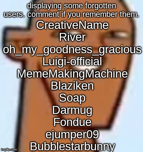 justin | displaying some forgotten users. comment if you remember them. CreativeName
River
oh_my_goodness_gracious
Luigi-official
MemeMakingMachine
Blaziken
Soap
Darmug
Fondue
ejumper09
Bubblestarbunny | image tagged in justin | made w/ Imgflip meme maker