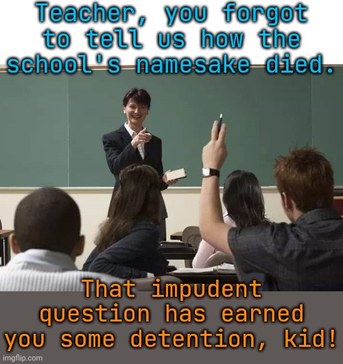 School | Teacher, you forgot to tell us how the school's namesake died. That impudent question has earned you some detention, kid! | image tagged in school | made w/ Imgflip meme maker