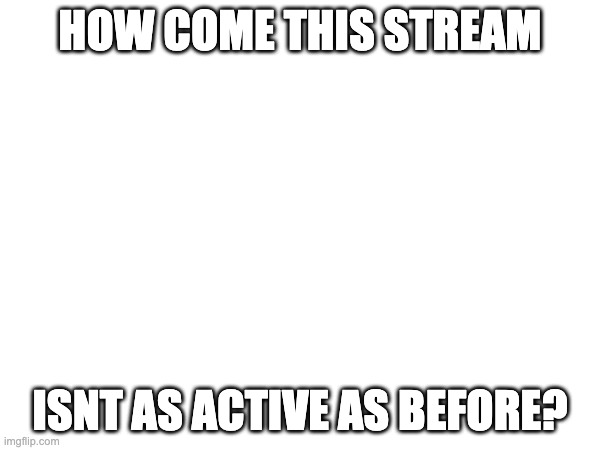 HOW COME THIS STREAM; ISNT AS ACTIVE AS BEFORE? | made w/ Imgflip meme maker