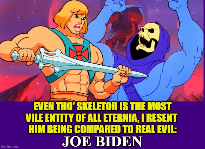 Run, Biden! Here comes He-Man and Skeletor | EVEN THO' SKELETOR IS THE MOST
VILE ENTITY OF ALL ETERNIA, I RESENT 
HIM BEING COMPARED TO REAL EVIL:; JOE BIDEN | image tagged in vince vance,he-man,skeletor,cartoons,evil,joe biden | made w/ Imgflip meme maker