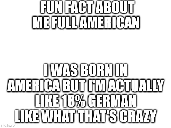 WHAT JUST FIGURED THIS OUT TODAY | FUN FACT ABOUT ME FULL AMERICAN; I WAS BORN IN AMERICA BUT I'M ACTUALLY LIKE 18% GERMAN LIKE WHAT THAT'S CRAZY | image tagged in blank white template | made w/ Imgflip meme maker