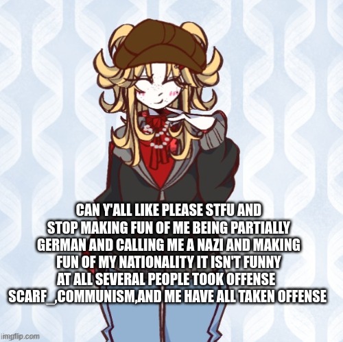 PLEASE STFU about my nationality | CAN Y'ALL LIKE PLEASE STFU AND STOP MAKING FUN OF ME BEING PARTIALLY GERMAN AND CALLING ME A NAZI AND MAKING FUN OF MY NATIONALITY IT ISN'T FUNNY AT ALL SEVERAL PEOPLE TOOK OFFENSE  
SCARF_,COMMUNISM,AND ME HAVE ALL TAKEN OFFENSE | image tagged in iridium announcement temp made by sure_why_not v1 | made w/ Imgflip meme maker