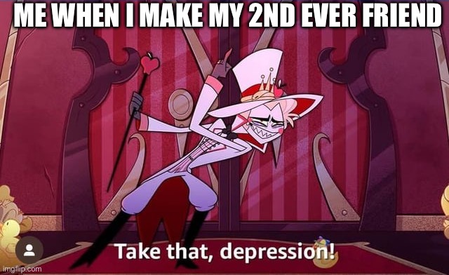 Haha… | ME WHEN I MAKE MY 2ND EVER FRIEND | image tagged in take that depression | made w/ Imgflip meme maker