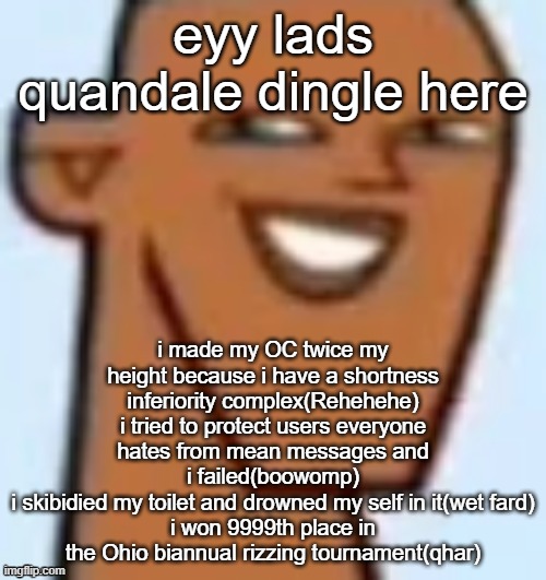 *-* | eyy lads quandale dingle here; i made my OC twice my height because i have a shortness inferiority complex(Rehehehe)
i tried to protect users everyone hates from mean messages and i failed(boowomp)
i skibidied my toilet and drowned my self in it(wet fard)
i won 9999th place in the Ohio biannual rizzing tournament(qhar) | image tagged in justin,total drama,quandale dingle,lore,msmg,oc | made w/ Imgflip meme maker