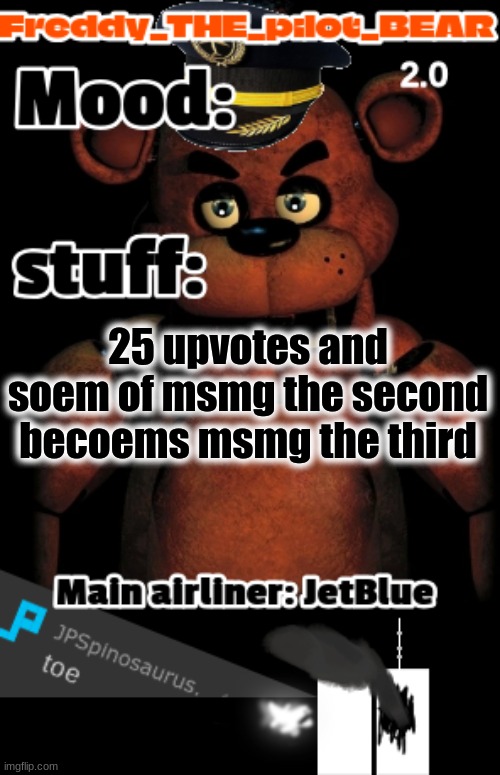 i wanna commit sucide right now (freddy the stupidpilot bear2.0) | 25 upvotes and soem of msmg the second becoems msmg the third | image tagged in i wanna commit sucide right now freddy the stupidpilot bear2 0 | made w/ Imgflip meme maker