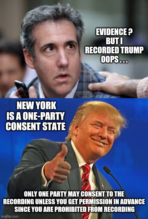 No Evidence, Mikey... | EVIDENCE ?
BUT I RECORDED TRUMP
OOPS . . . NEW YORK IS A ONE-PARTY CONSENT STATE; OTHERWISE, THE DIFFICULTY OF INTRINCLUDE ADMITTING A RECORDED CONVERSATION AS A PARTY ADMISSION, A 
SCHEDULE AN APPOINTMEN
PLEASE DESCRIBE YOUR CASE
RELATED ARTICLES

WOODEN SEATS
SEP 11, 2023 | BUSINESS
MAN LOOKING UP IN A HIGH-RISE BUILDING
SEP 11, 2023 | BUSINESS  |  GENERAL  |  NEW YORK
NYC BUSINESS TRANSACTIONS: YOUR GUIDE TO BUYING OR SELLING WITH SUCCESS
STREET VIEW, WITH PEOPLE WALKING, TAXI AND OTHER VEHICLES
SEP 11, 2023 | BUSINESS  |  GENERAL  |  NEW YORK
THE BASICS OF ADA COMPLIANCE IN NEW YORK
 
 
 

CALL US TODAY
917-997-1421
OUR OFFICES

OUR TEAM

SOCIAL LINKS
SCHEDULE AN APPOINTMENT FOR A CASE EVALUATION

NAME(REQUIRED)
NAME
PHONE NUMBER(REQUIRED)
PHONE NUMBER
EMAIL ADDRESS(REQUIRED)
EMAIL ADDRESS
PLEASE DESCRIBE YOUR CASE
PLEASE DESCRIBE YOUR CASE
CALL NOW
©2005 – 2024 ROMANO LAW PLLC | ROMANO LAW LLP IN CALIFORNIA | ROMANO LAW ® | ALL RIGHTS RESERVED | ATTORNEY ADVERTISING / D

SEARCH; ONLY ONE PARTY MAY CONSENT TO THE RECORDING UNLESS YOU GET PERMISSION IN ADVANCE
 SINCE YOU ARE PROHIBITED FROM RECORDING | image tagged in michael cohen looking stupid,trump winning smarmy grinning,leftists,bragg,liberals | made w/ Imgflip meme maker