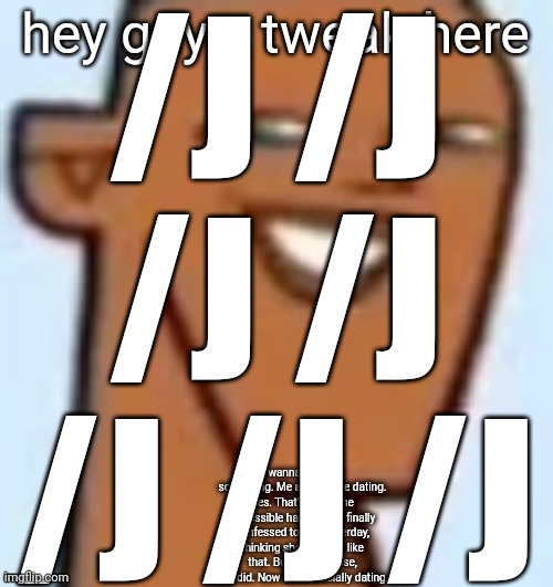 justin | /J /J /J /J /J /J /J; hey guys, tweak here; I wanna confess something. Me and nat are dating. Yes. That's right. The impossible happened. I finally confessed to her yesterday, thinking she wouldn't like that. But, to my surise, she did. Now we're officially dating. | image tagged in justin | made w/ Imgflip meme maker
