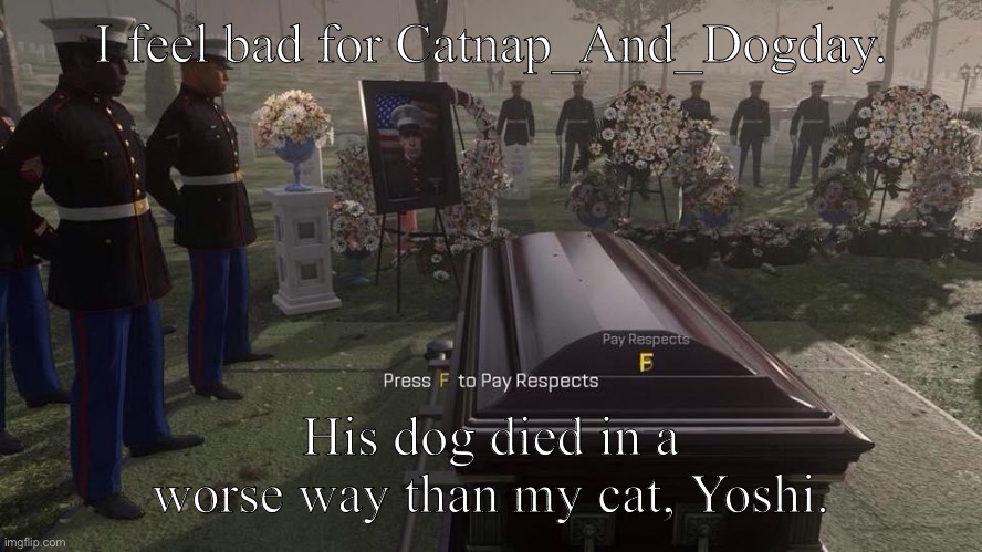??? ??? ??? ??? ??? ??? ??? ??? ?? ??? ??? ??? ??? ??? ??? ??? ??? ??? | I feel bad for Catnap_And_Dogday. His dog died in a worse way than my cat, Yoshi. | image tagged in press f to pay respects | made w/ Imgflip meme maker
