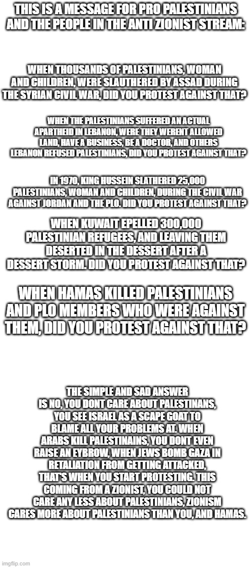 I really hope someone from the Anti Zionist stream, raids this stream and sees this meme, and hopefully it will make them think. | THIS IS A MESSAGE FOR PRO PALESTINIANS AND THE PEOPLE IN THE ANTI ZIONIST STREAM:; WHEN THOUSANDS OF PALESTINIANS, WOMAN AND CHILDREN, WERE SLAUTHERED BY ASSAD DURING THE SYRIAN CIVIL WAR, DID YOU PROTEST AGAINST THAT? WHEN THE PALESTINIANS SUFFERED AN ACTUAL APARTHEID IN LEBANON, WERE THEY WERENT ALLOWED LAND, HAVE A BUSINESS, BE A DOCTOR, AND OTHERS LEBANON REFUSED PALESTINIANS, DID YOU PROTEST AGAINST THAT? IN 1970, KING HUSSEIN SLATHERED 25,000 PALESTINIANS, WOMAN AND CHILDREN, DURING THE CIVIL WAR AGAINST JORDAN AND THE PLO. DID YOU PROTEST AGAINST THAT? WHEN KUWAIT EPELLED 300,000 PALESTINIAN REFUGEES, AND LEAVING THEM DESERTED IN THE DESSERT AFTER A DESSERT STORM. DID YOU PROTEST AGAINST THAT? WHEN HAMAS KILLED PALESTINIANS AND PLO MEMBERS WHO WERE AGAINST THEM, DID YOU PROTEST AGAINST THAT? THE SIMPLE AND SAD ANSWER IS NO, YOU DONT CARE ABOUT PALESTINANS, YOU SEE ISRAEL AS A SCAPE GOAT TO BLAME ALL YOUR PROBLEMS AT. WHEN ARABS KILL PALESTINAINS, YOU DONT EVEN RAISE AN EYBROW, WHEN JEWS BOMB GAZA IN RETALIATION FROM GETTING ATTACKED, THAT'S WHEN YOU START PROTESTING. THIS COMING FROM A ZIONIST, YOU COULD NOT CARE ANY LESS ABOUT PALESTINIANS, ZIONISM CARES MORE ABOUT PALESTINIANS THAN YOU, AND HAMAS. | image tagged in israel,palestine,genocide,questions | made w/ Imgflip meme maker